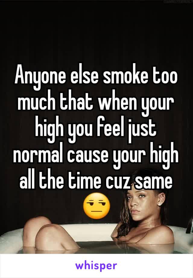 Anyone else smoke too much that when your high you feel just normal cause your high all the time cuz same😒