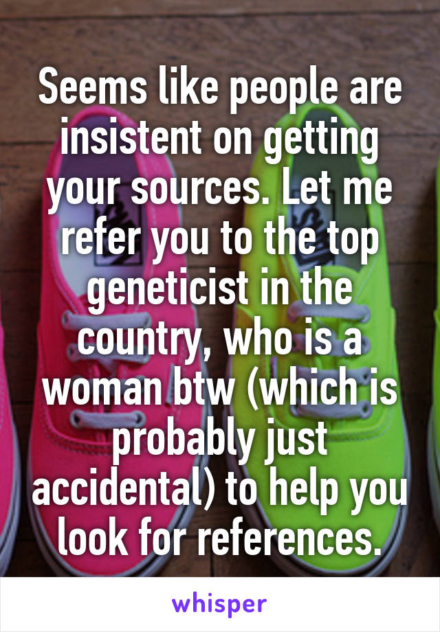 Seems like people are insistent on getting your sources. Let me refer you to the top geneticist in the country, who is a woman btw (which is probably just accidental) to help you look for references.