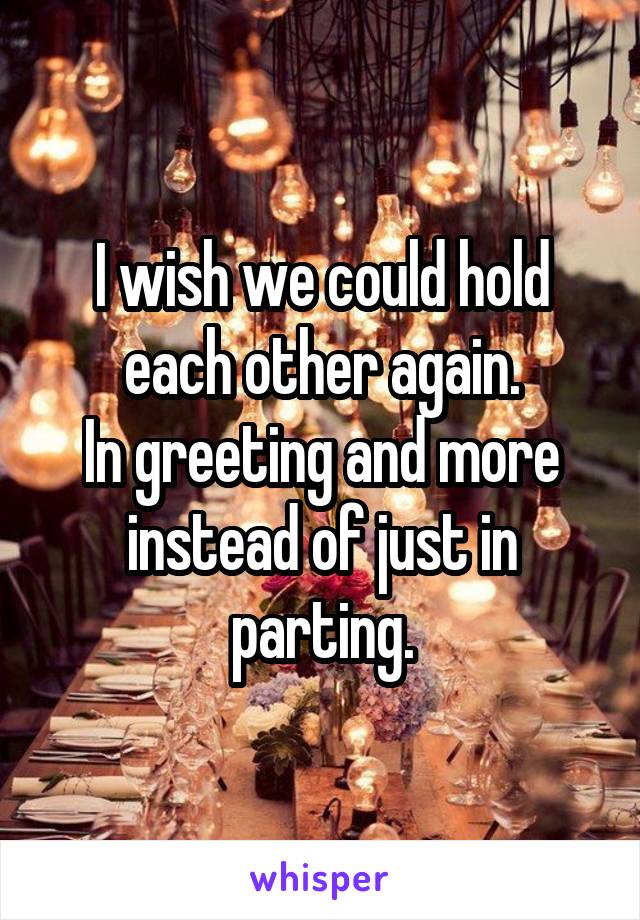 I wish we could hold each other again.
In greeting and more instead of just in parting.