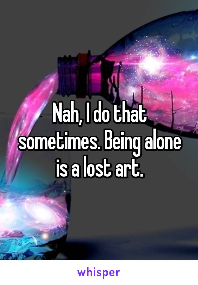 Nah, I do that sometimes. Being alone is a lost art.