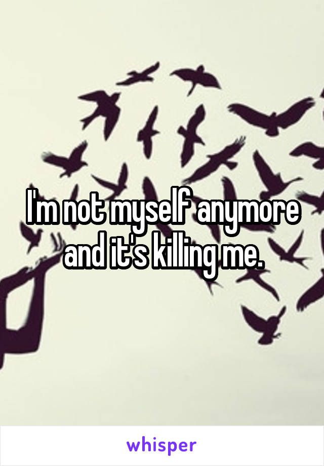 I'm not myself anymore and it's killing me.