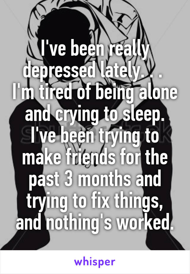 I've been really depressed lately. . .  I'm tired of being alone and crying to sleep. I've been trying to make friends for the past 3 months and trying to fix things, and nothing's worked.