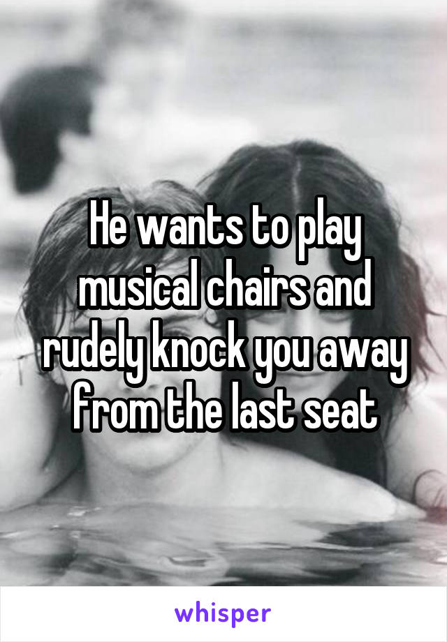 He wants to play musical chairs and rudely knock you away from the last seat