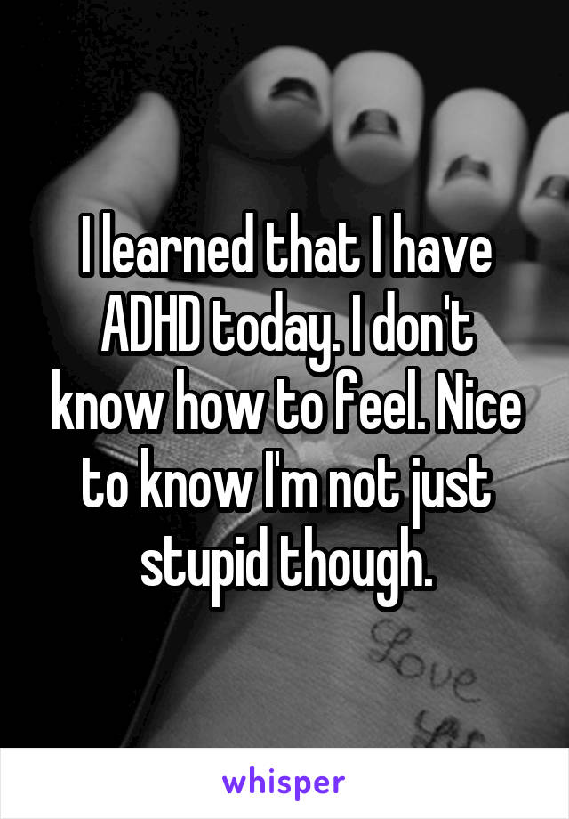 I learned that I have ADHD today. I don't know how to feel. Nice to know I'm not just stupid though.