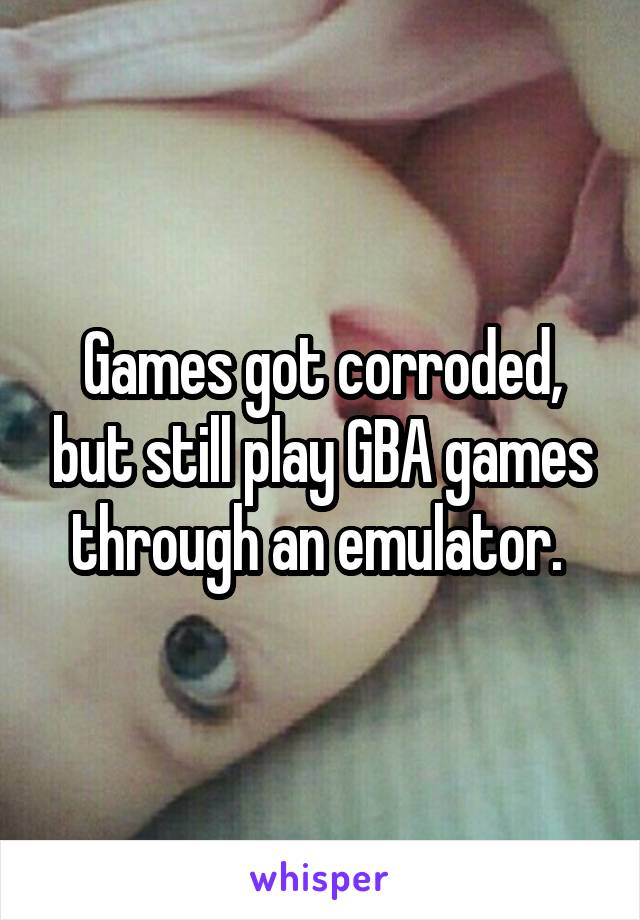 Games got corroded, but still play GBA games through an emulator. 