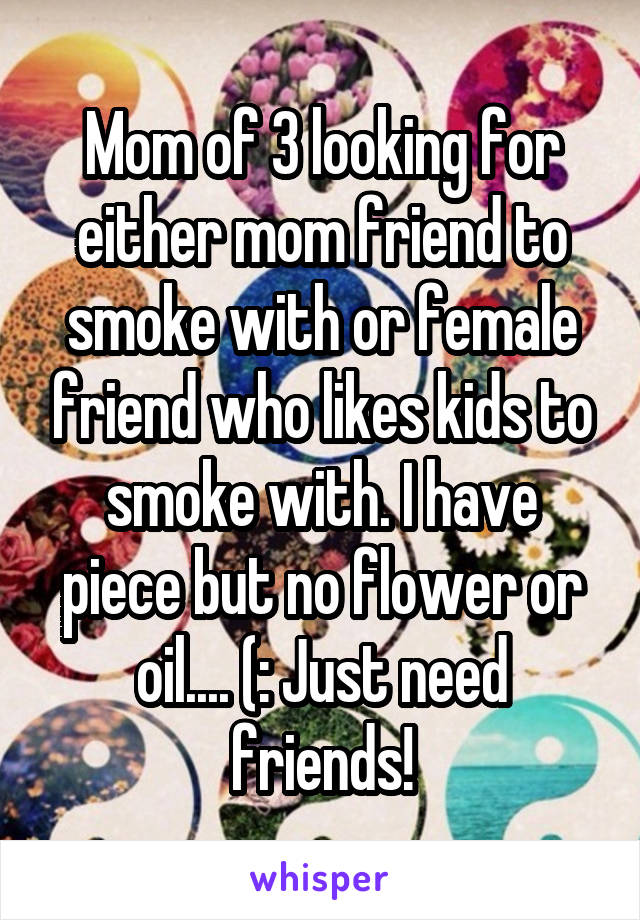 Mom of 3 looking for either mom friend to smoke with or female friend who likes kids to smoke with. I have piece but no flower or oil.... (: Just need friends!