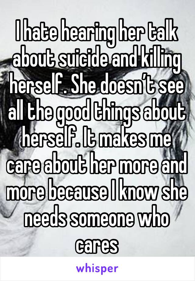 I hate hearing her talk about suicide and killing herself. She doesn’t see all the good things about herself. It makes me care about her more and more because I know she needs someone who cares
