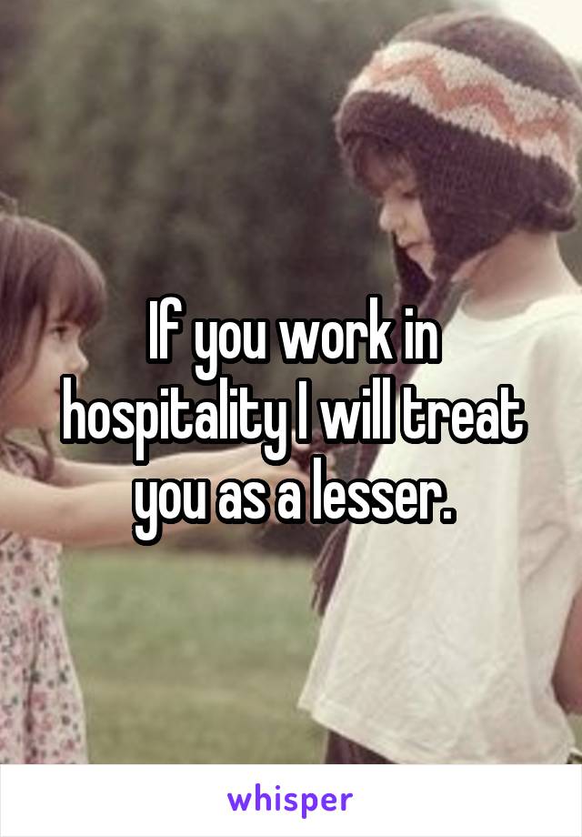 If you work in hospitality I will treat you as a lesser.