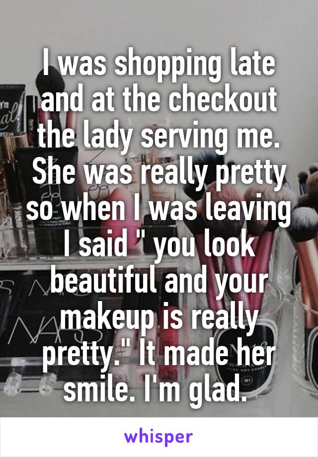 I was shopping late and at the checkout the lady serving me. She was really pretty so when I was leaving I said " you look beautiful and your makeup is really pretty." It made her smile. I'm glad. 