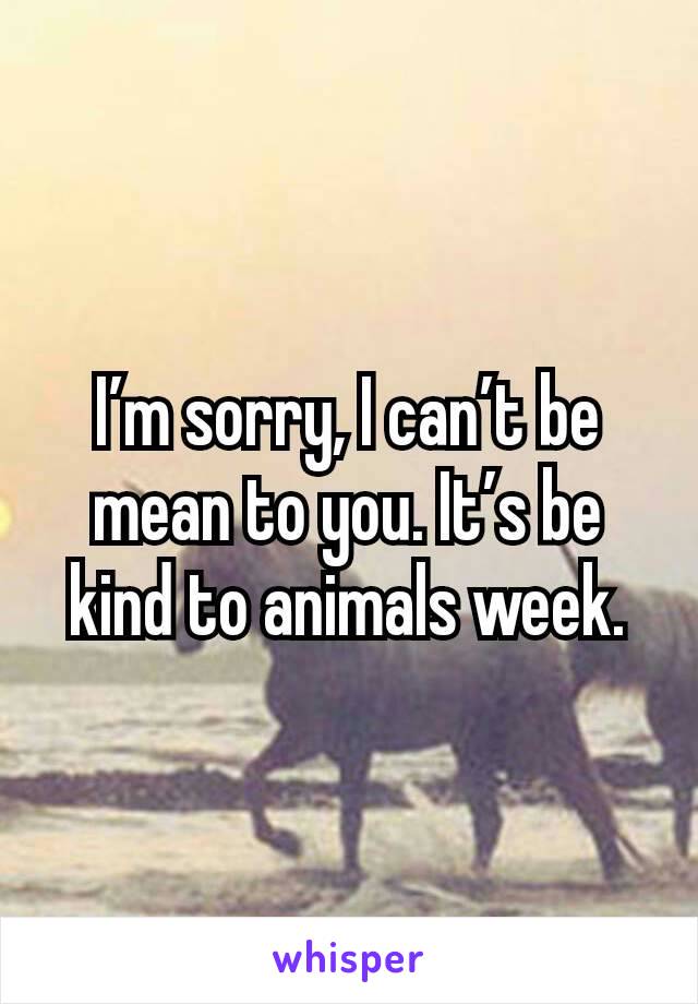 I’m sorry, I can’t be mean to you. It’s be kind to animals week.