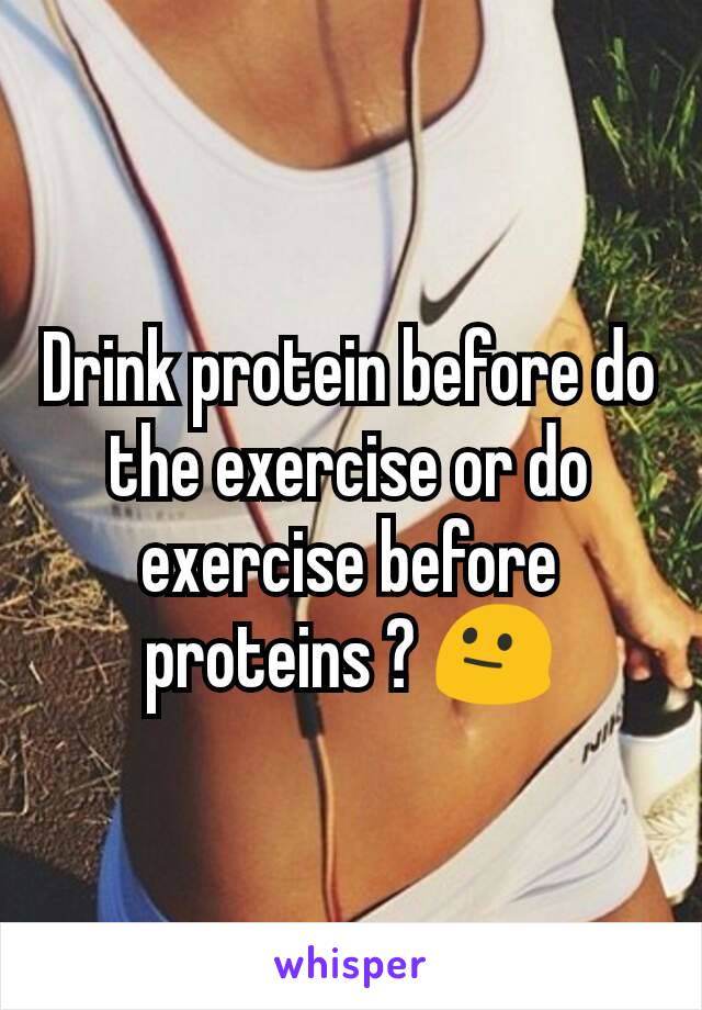 Drink protein before do the exercise or do exercise before proteins ? 😐