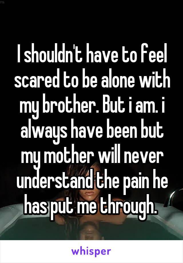 I shouldn't have to feel scared to be alone with my brother. But i am. i always have been but my mother will never understand the pain he has put me through. 