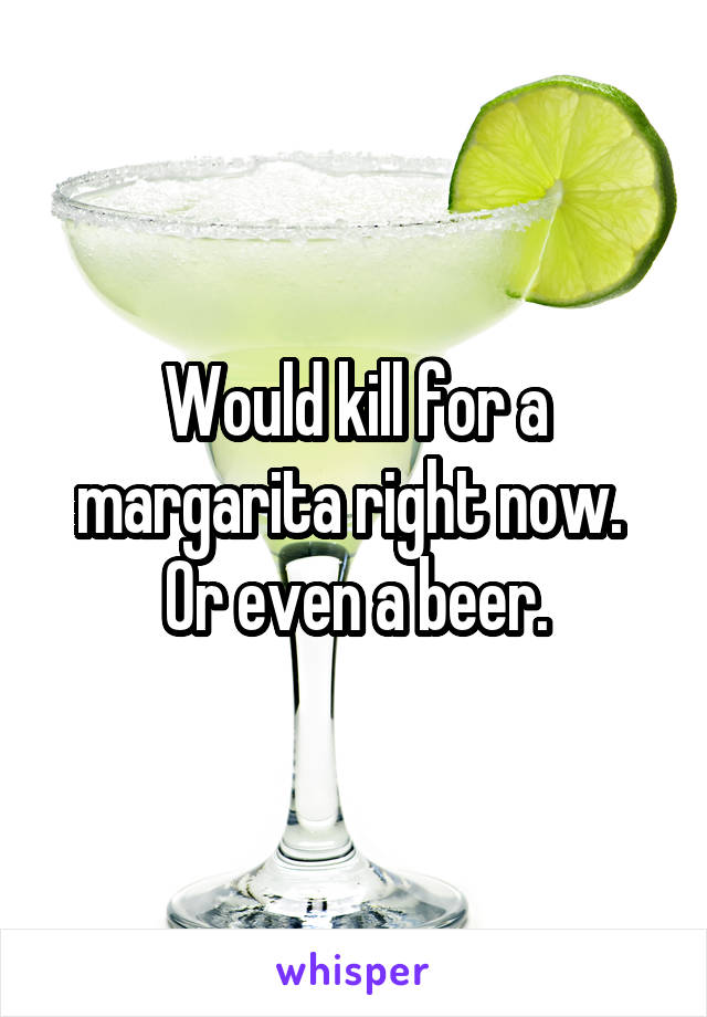 Would kill for a margarita right now. 
Or even a beer.