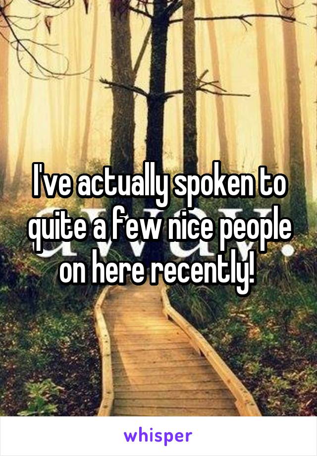 I've actually spoken to quite a few nice people on here recently! 