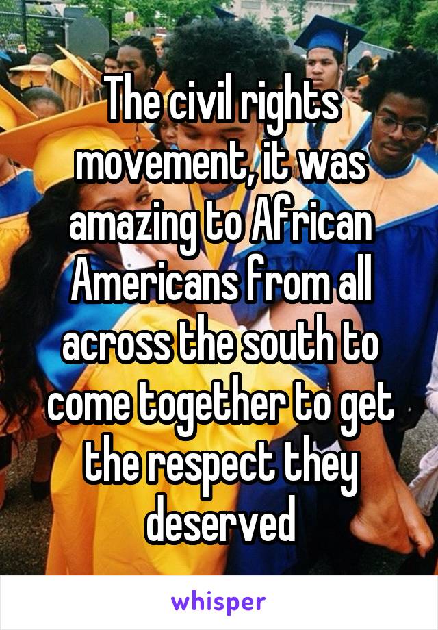 The civil rights movement, it was amazing to African Americans from all across the south to come together to get the respect they deserved