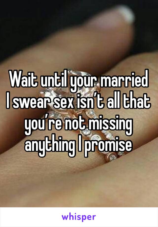 Wait until your married  I swear sex isn’t all that you’re not missing anything I promise 