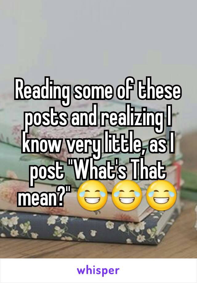 Reading some of these posts and realizing I know very little, as I post "What's That mean?" 😂😂😂