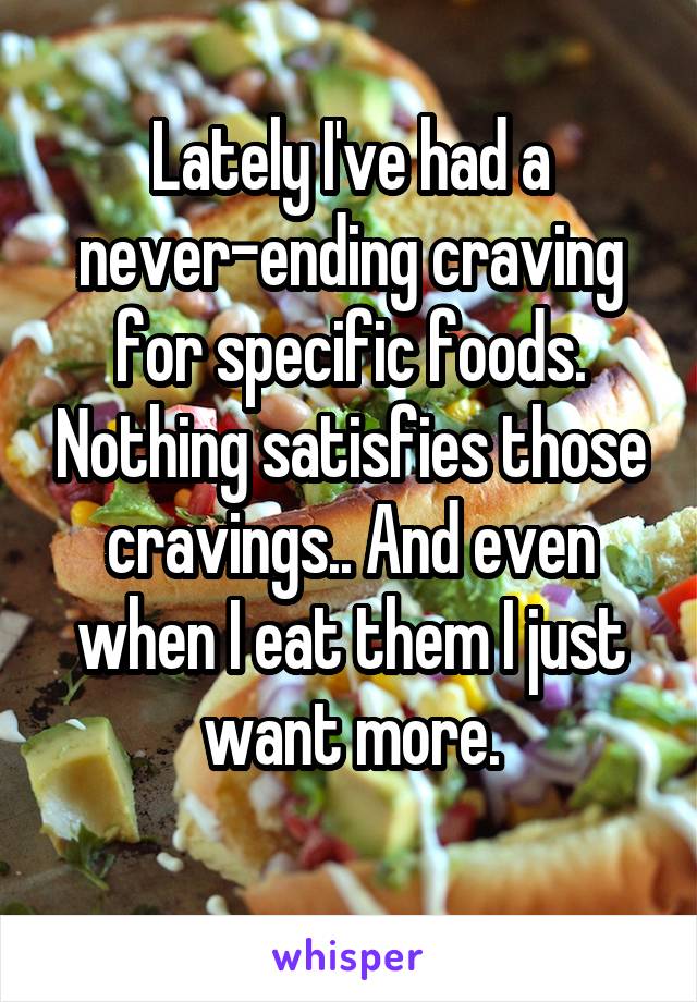 Lately I've had a never-ending craving for specific foods. Nothing satisfies those cravings.. And even when I eat them I just want more.
