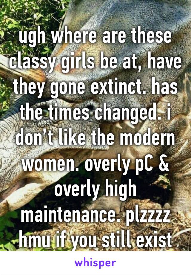 ugh where are these classy girls be at, have they gone extinct. has the times changed. i don’t like the modern women. overly pC & overly high maintenance. plzzzz hmu if you still exist 