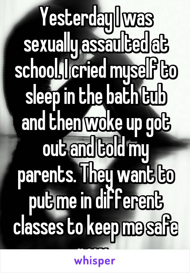 Yesterday I was sexually assaulted at school. I cried myself to sleep in the bath tub and then woke up got out and told my parents. They want to put me in different classes to keep me safe now. 