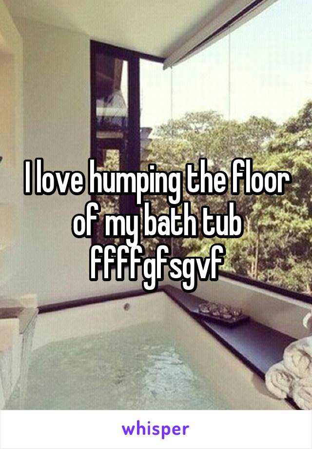 I love humping the floor of my bath tub ffffgfsgvf