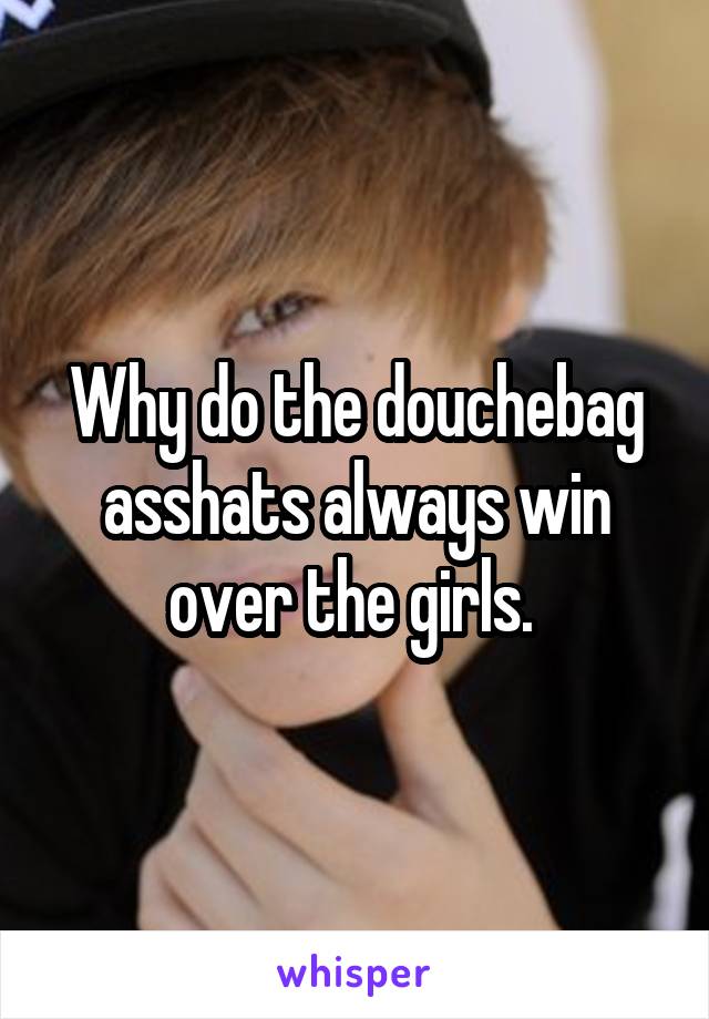 Why do the douchebag asshats always win over the girls. 