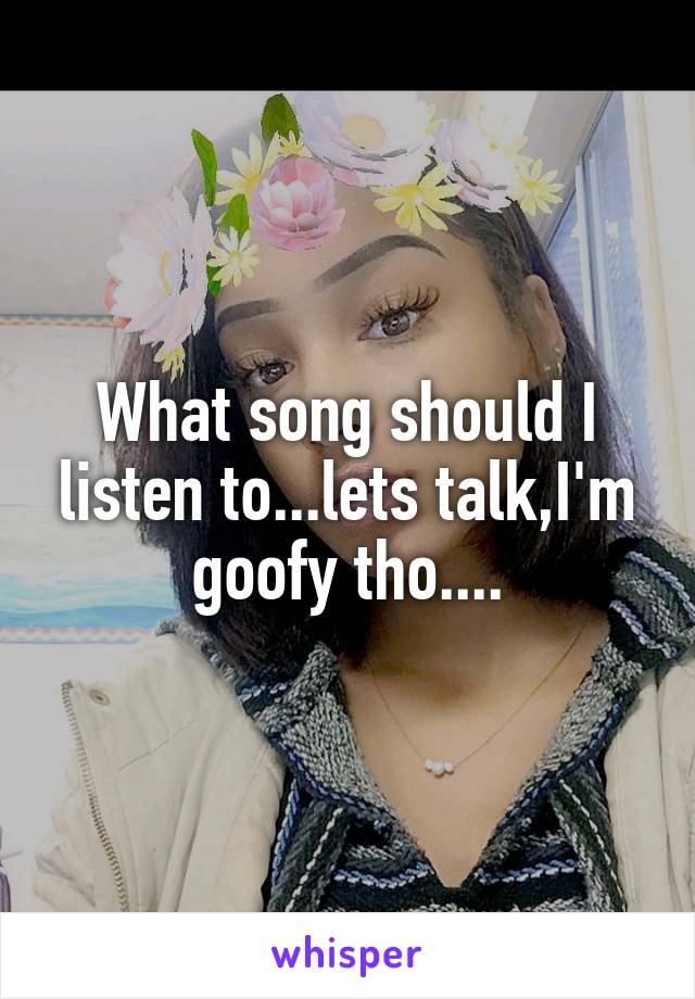 What song should I listen to...lets talk,I'm goofy tho....