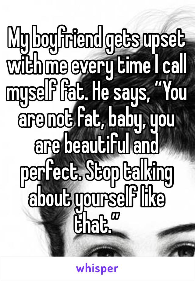 My boyfriend gets upset with me every time I call myself fat. He says, “You are not fat, baby, you are beautiful and perfect. Stop talking about yourself like that.”