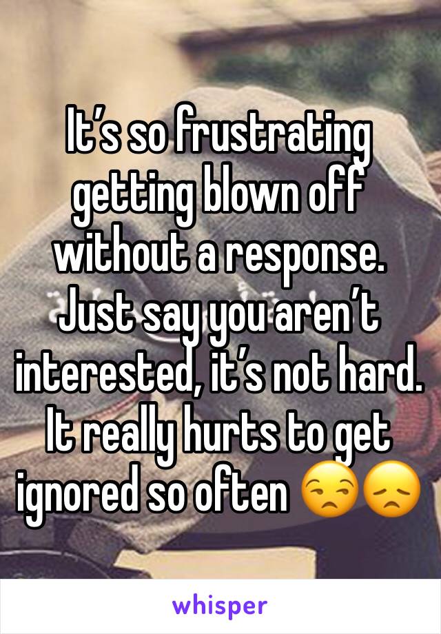 It’s so frustrating getting blown off without a response.  Just say you aren’t interested, it’s not hard.  It really hurts to get ignored so often 😒😞