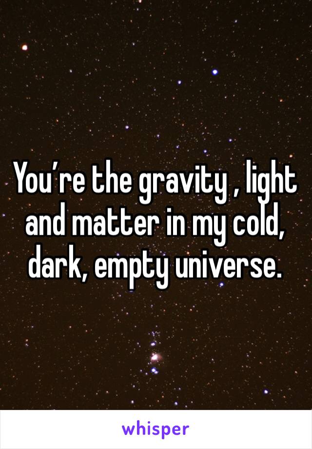 You’re the gravity , light and matter in my cold, dark, empty universe.