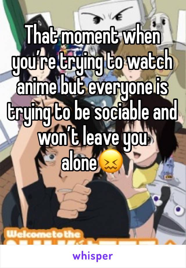 That moment when you’re trying to watch anime but everyone is trying to be sociable and won’t leave you alone😖