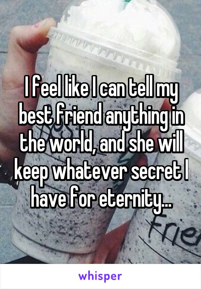 I feel like I can tell my best friend anything in the world, and she will keep whatever secret I have for eternity...