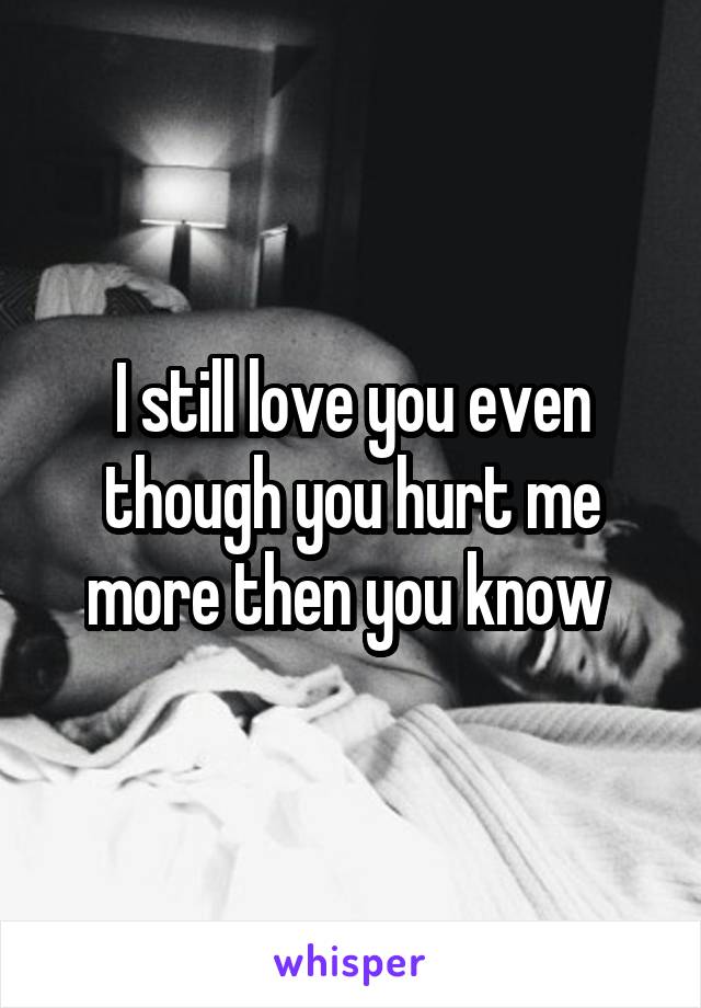I still love you even though you hurt me more then you know 
