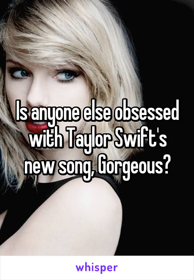 Is anyone else obsessed with Taylor Swift's new song, Gorgeous?