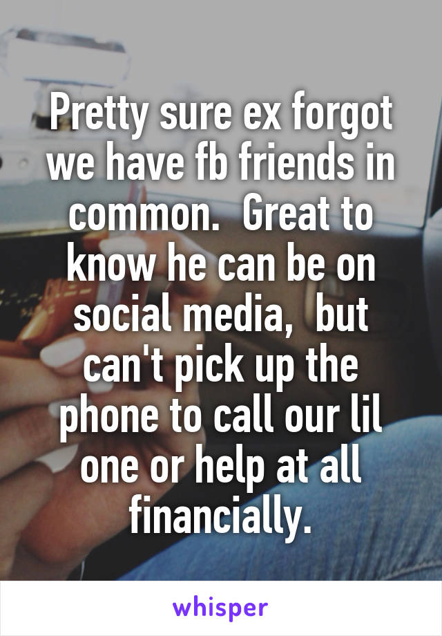 Pretty sure ex forgot we have fb friends in common.  Great to know he can be on social media,  but can't pick up the phone to call our lil one or help at all financially.