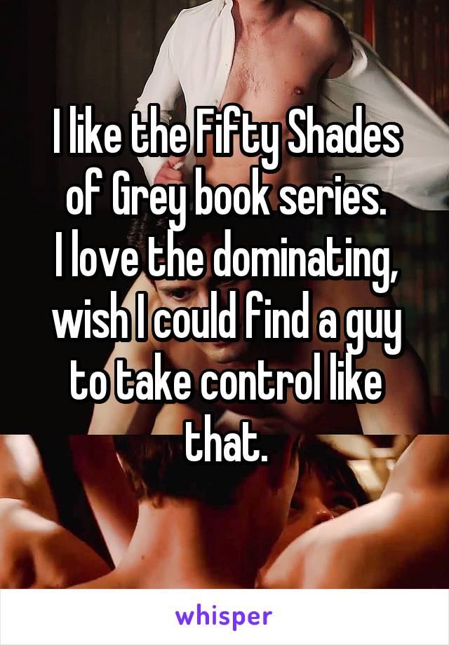I like the Fifty Shades of Grey book series.
I love the dominating, wish I could find a guy to take control like that.

