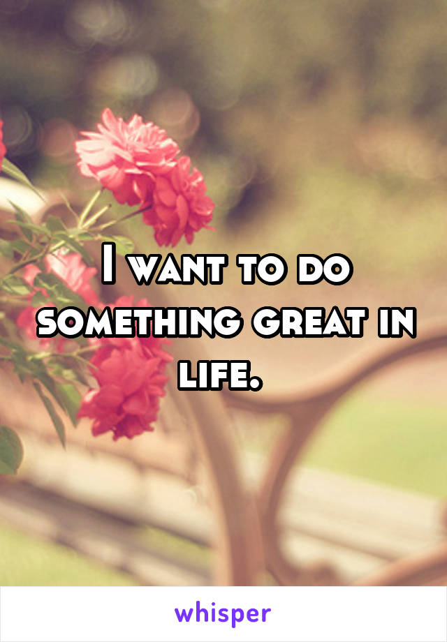I want to do something great in life. 