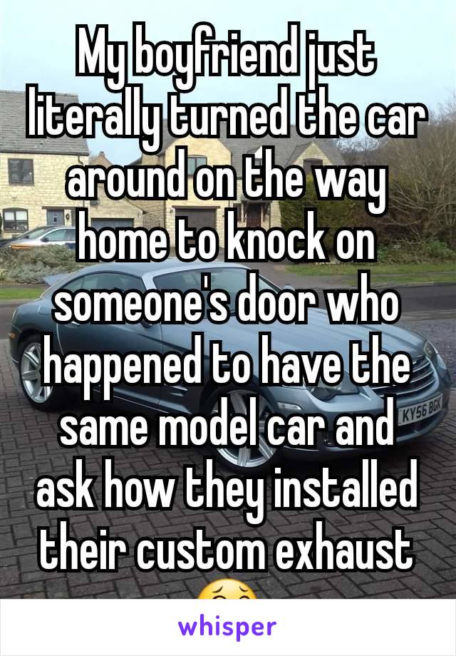 My boyfriend just literally turned the car around on the way home to knock on someone's door who happened to have the same model car and ask how they installed their custom exhaust 😂