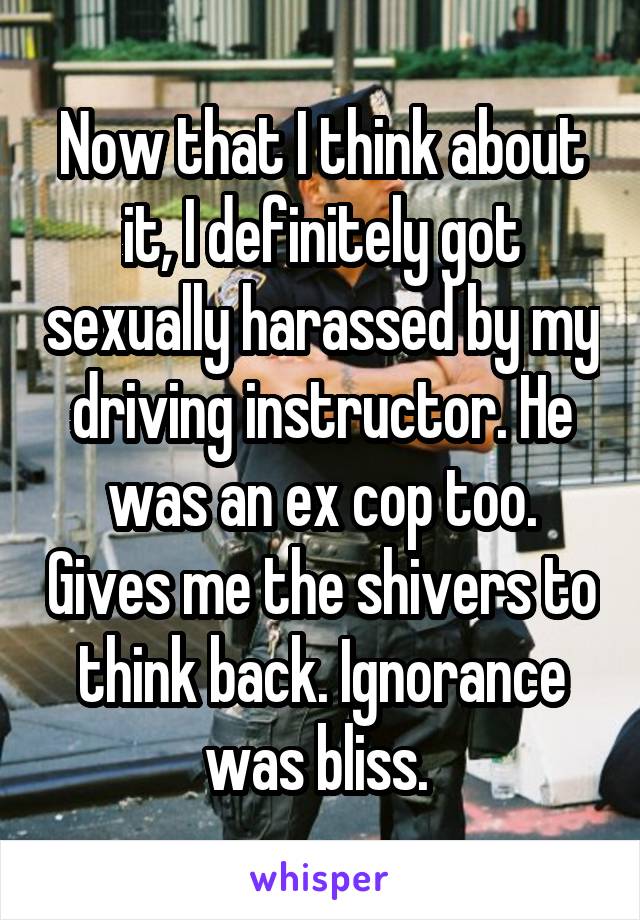 Now that I think about it, I definitely got sexually harassed by my driving instructor. He was an ex cop too. Gives me the shivers to think back. Ignorance was bliss. 