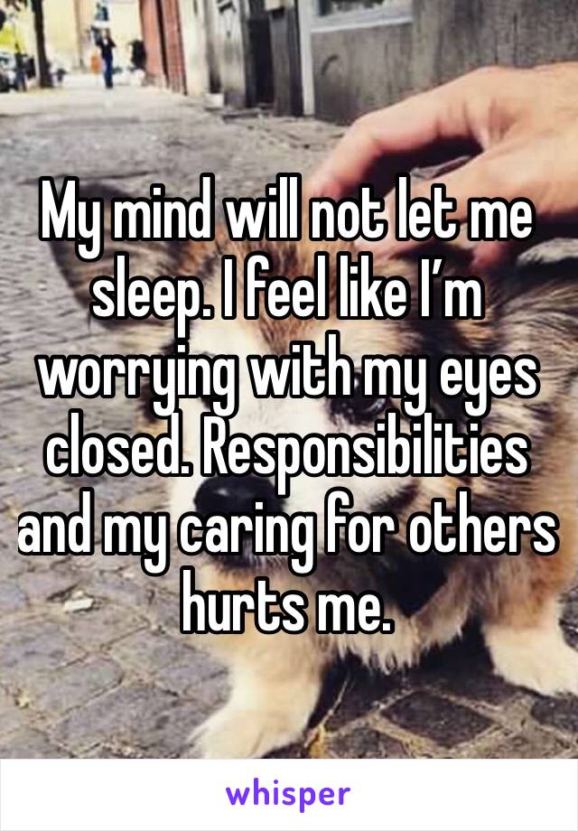 My mind will not let me sleep. I feel like I’m worrying with my eyes closed. Responsibilities and my caring for others hurts me. 