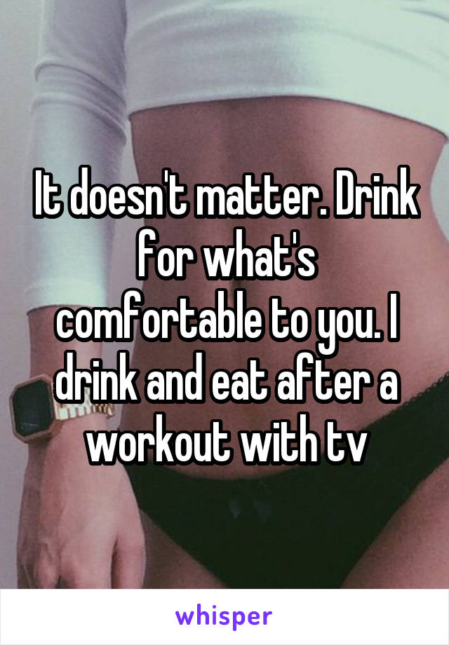 It doesn't matter. Drink for what's comfortable to you. I drink and eat after a workout with tv