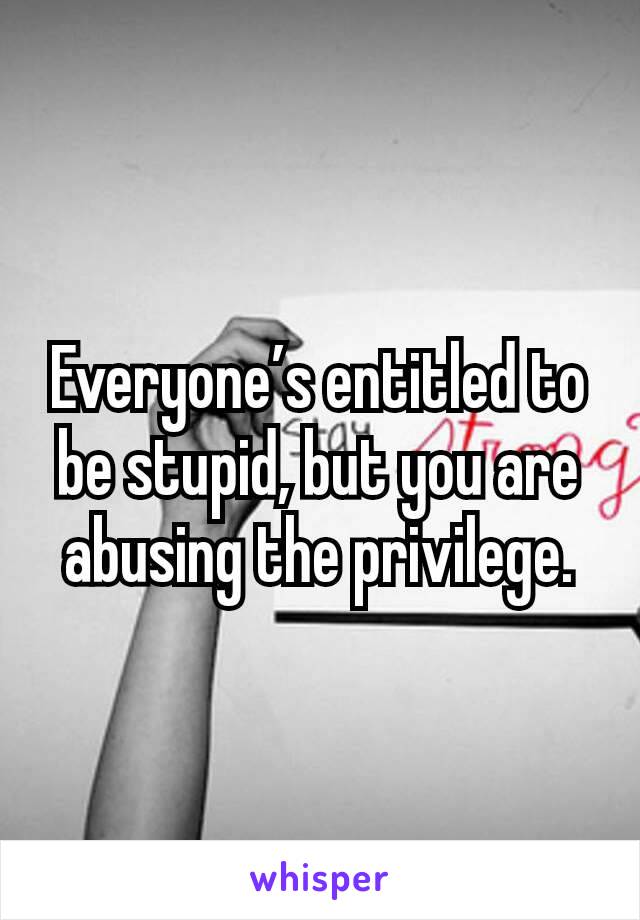 Everyone’s entitled to be stupid, but you are abusing the privilege.