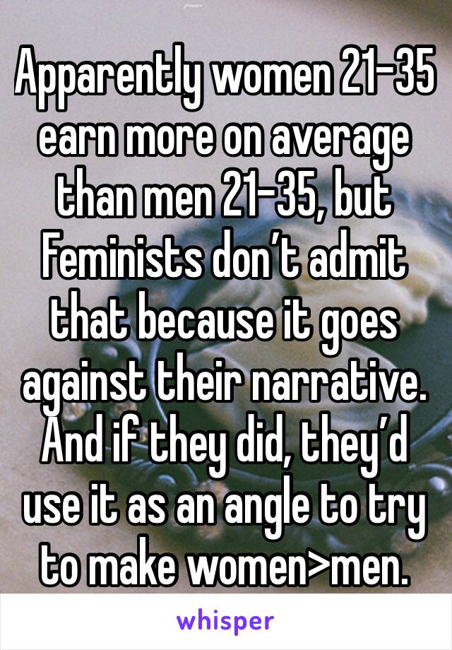 Apparently women 21-35 earn more on average than men 21-35, but Feminists don’t admit that because it goes against their narrative. And if they did, they’d use it as an angle to try to make women>men.