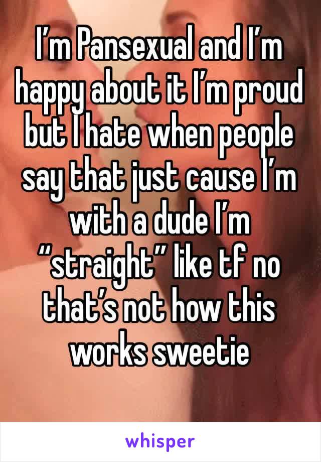 I’m Pansexual and I’m happy about it I’m proud but I hate when people say that just cause I’m with a dude I’m “straight” like tf no that’s not how this works sweetie
