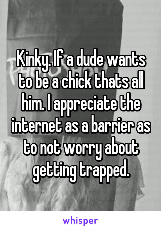 Kinky. If a dude wants to be a chick thats all him. I appreciate the internet as a barrier as to not worry about getting trapped.