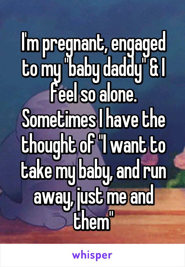 I'm pregnant, engaged to my "baby daddy" & I feel so alone. Sometimes I have the thought of "I want to take my baby, and run away, just me and them"