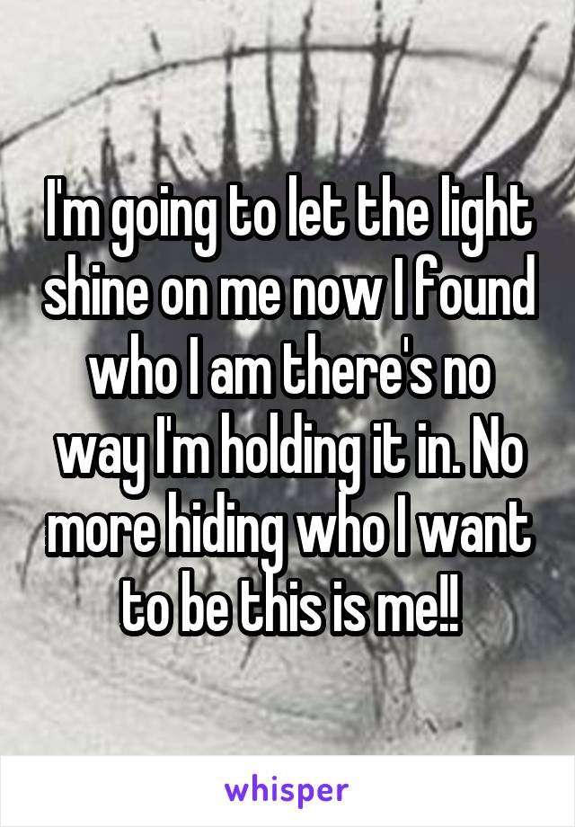 I'm going to let the light shine on me now I found who I am there's no way I'm holding it in. No more hiding who I want to be this is me!!