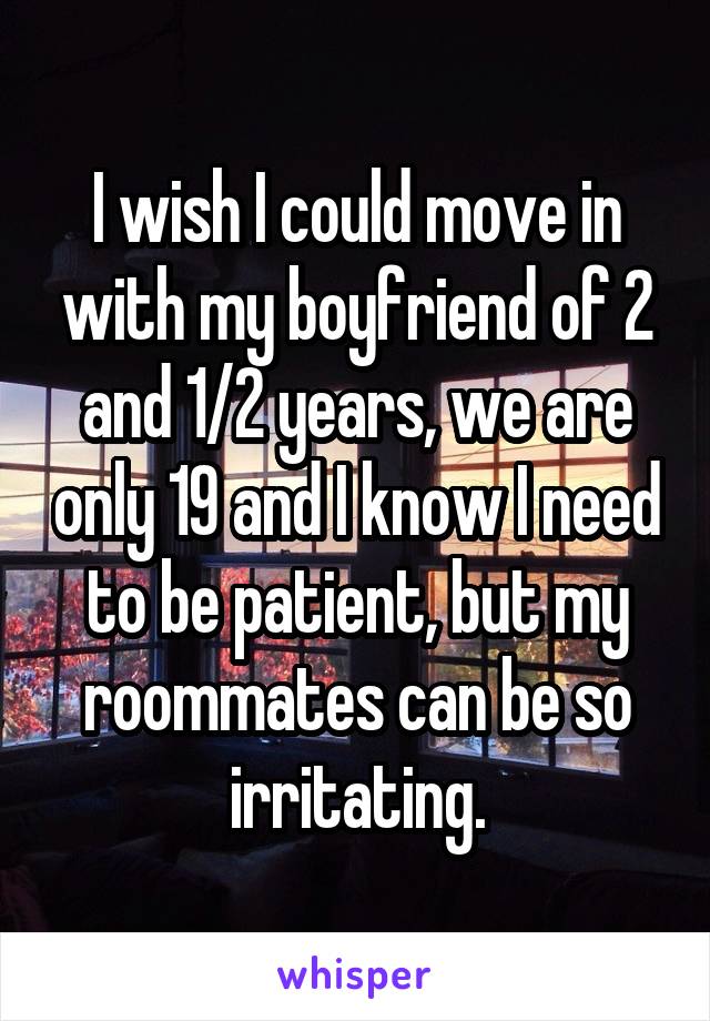 I wish I could move in with my boyfriend of 2 and 1/2 years, we are only 19 and I know I need to be patient, but my roommates can be so irritating.