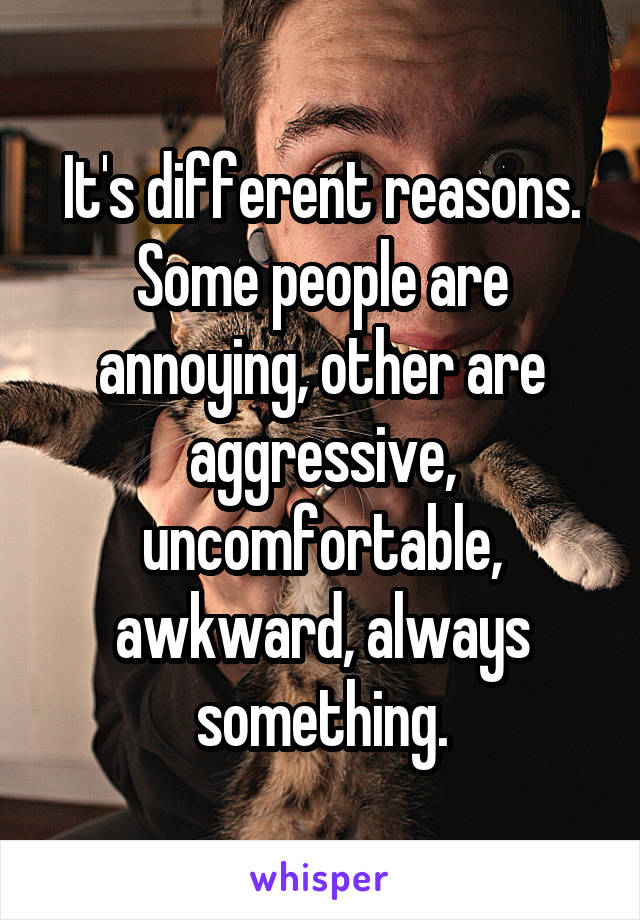 It's different reasons.
Some people are annoying, other are aggressive, uncomfortable, awkward, always something.