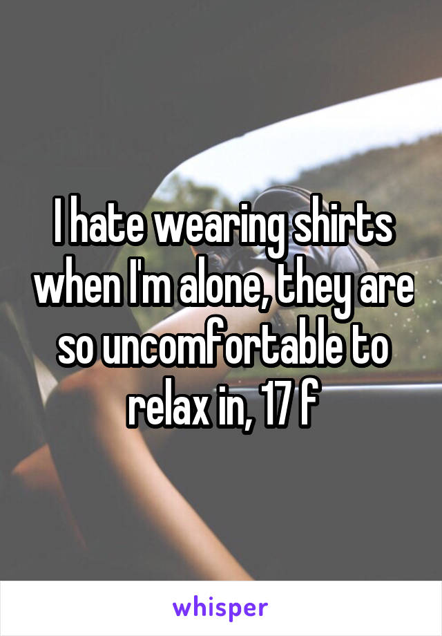 I hate wearing shirts when I'm alone, they are so uncomfortable to relax in, 17 f